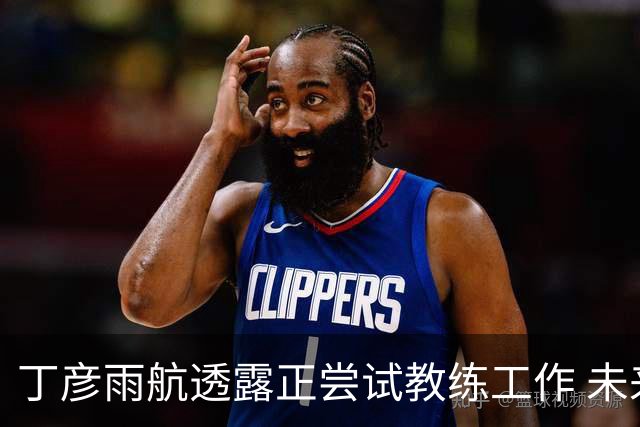 丁彦雨航透露正尝试教练工作 未来或投身青少年篮球事业