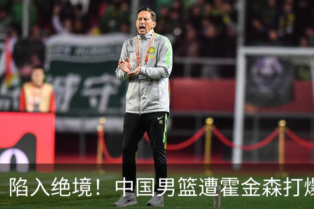 陷入绝境！中国男篮遭霍金森打爆 末轮不胜将无缘世界杯